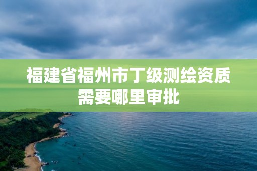 福建省福州市丁級測繪資質需要哪里審批