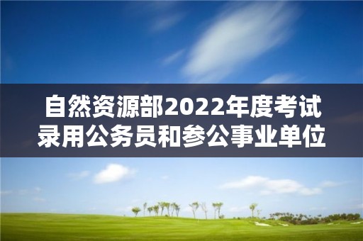 自然資源部2022年度考試錄用公務員和參公事業單位工作人員擬錄用人員公示公告（第一批）