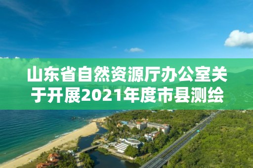 山東省自然資源廳辦公室關于開展2021年度市縣測繪地理信息成果匯交的通知