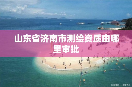 山東省濟南市測繪資質由哪里審批