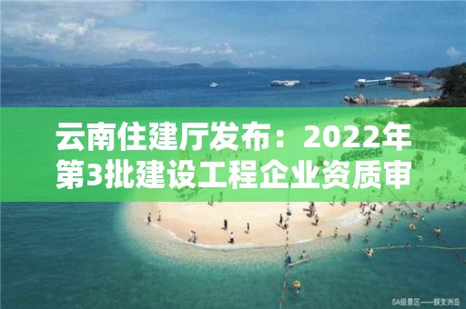 云南住建廳發布：2022年第3批建設工程企業資質審查結果的公示