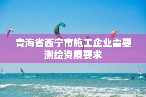 青海省西寧市施工企業需要測繪資質要求