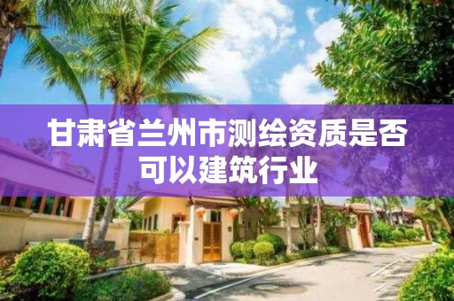 甘肅省蘭州市測繪資質是否可以建筑行業