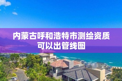 內蒙古呼和浩特市測繪資質可以出管線圖