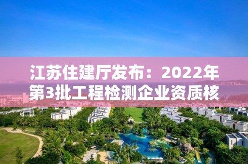 江蘇住建廳發布：2022年第3批工程檢測企業資質核準結果的公告