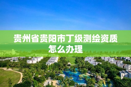 貴州省貴陽市丁級測繪資質怎么辦理