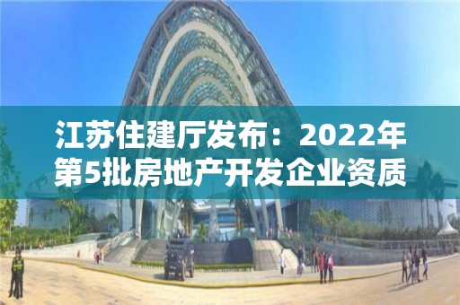 江蘇住建廳發(fā)布：2022年第5批房地產開發(fā)企業(yè)資質審核意見的公示