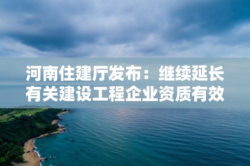 河南住建廳發布：繼續延長有關建設工程企業資質有效期的通知