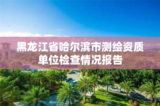 黑龍江省哈爾濱市測(cè)繪資質(zhì)單位檢查情況報(bào)告