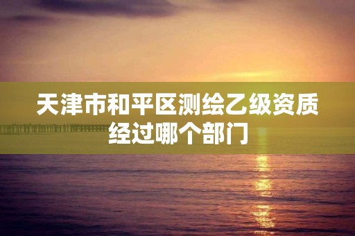 天津市和平區測繪乙級資質經過哪個部門