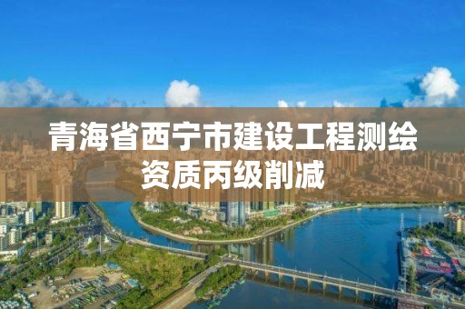 青海省西寧市建設(shè)工程測(cè)繪資質(zhì)丙級(jí)削減