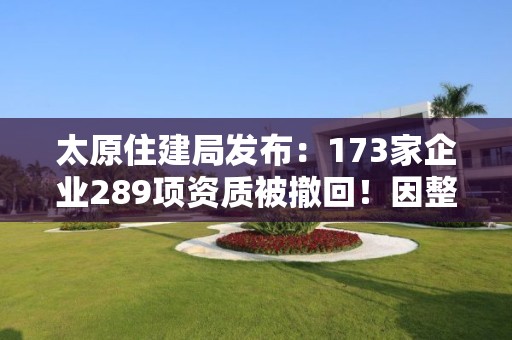 太原住建局發布：173家企業289項資質被撤回！因整改未達標！