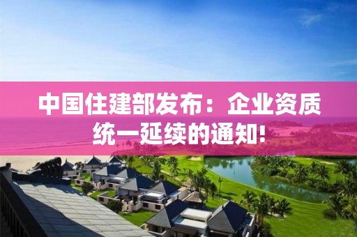 中國住建部發布：企業資質統一延續的通知!