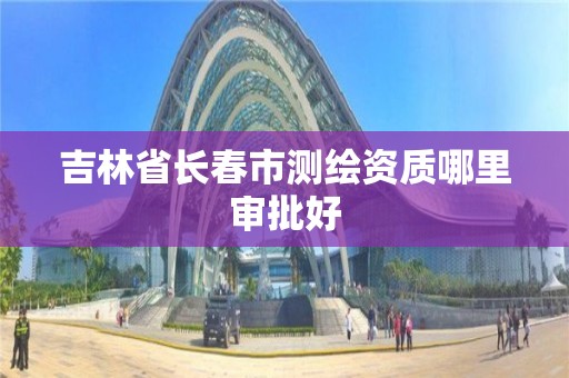 吉林省長春市測繪資質哪里審批好