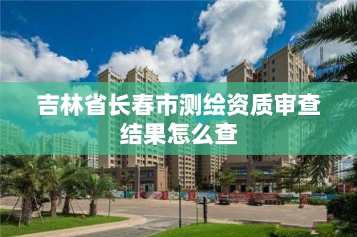 吉林省長春市測繪資質(zhì)審查結(jié)果怎么查