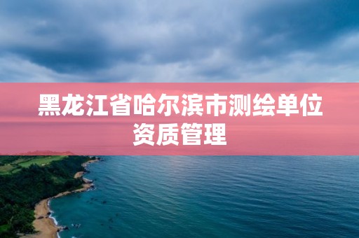 黑龍江省哈爾濱市測繪單位資質管理