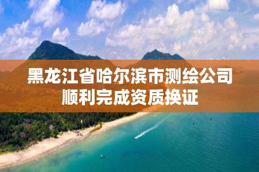 黑龍江省哈爾濱市測繪公司順利完成資質換證