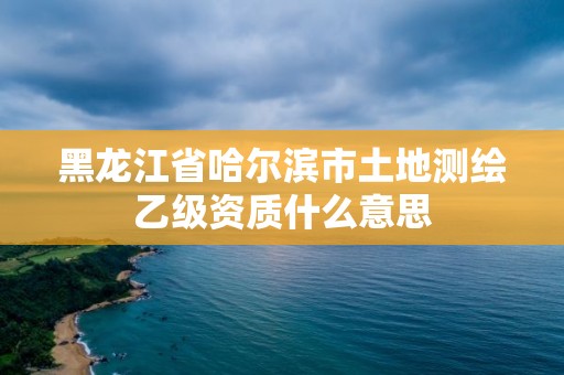 黑龍江省哈爾濱市土地測繪乙級資質什么意思