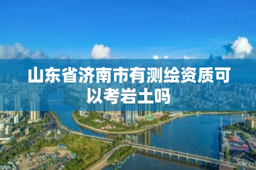 山東省濟(jì)南市有測(cè)繪資質(zhì)可以考巖土嗎