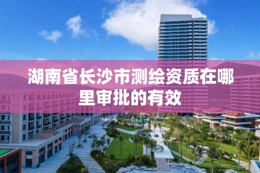 湖南省長沙市測繪資質在哪里審批的有效