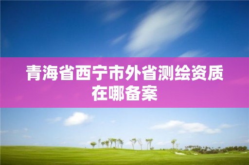 青海省西寧市外省測繪資質在哪備案