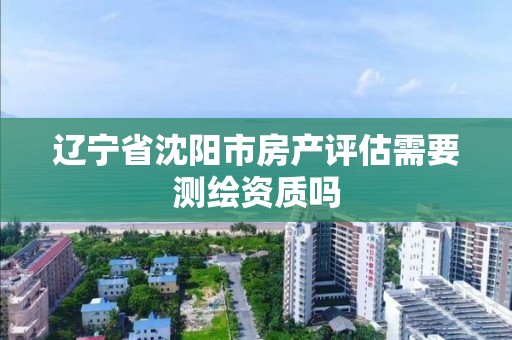 遼寧省沈陽市房產評估需要測繪資質嗎