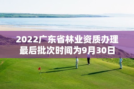 2022廣東省林業資質辦理最后批次時間為9月30日