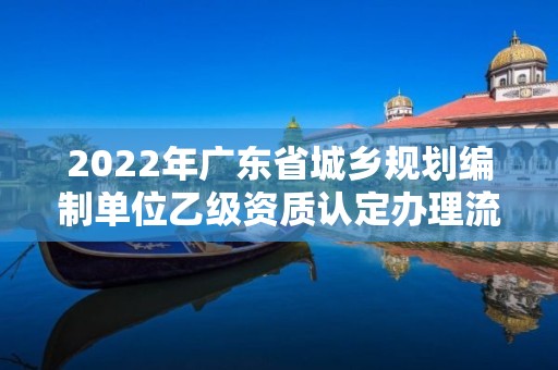 2022年廣東省城鄉(xiāng)規(guī)劃編制單位乙級資質(zhì)認(rèn)定辦理流程（9月已更新）