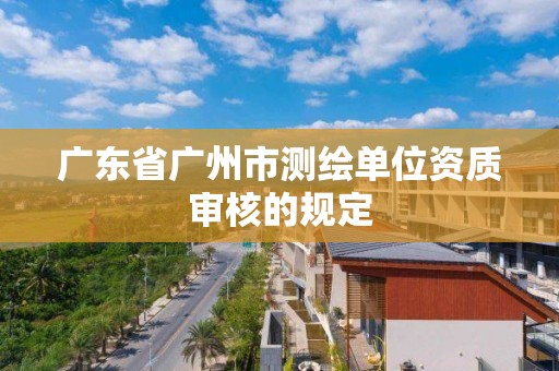 廣東省廣州市測繪單位資質審核的規定