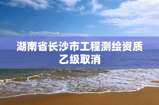 湖南省長(zhǎng)沙市工程測(cè)繪資質(zhì)乙級(jí)取消