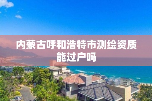 內蒙古呼和浩特市測繪資質能過戶嗎