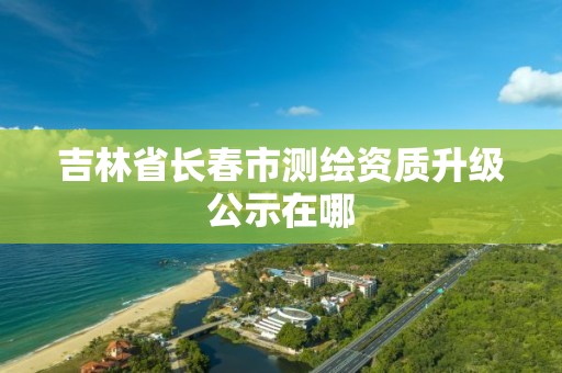 吉林省長春市測繪資質升級公示在哪