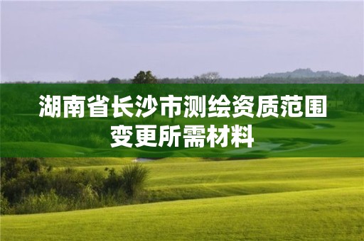 湖南省長(zhǎng)沙市測(cè)繪資質(zhì)范圍變更所需材料