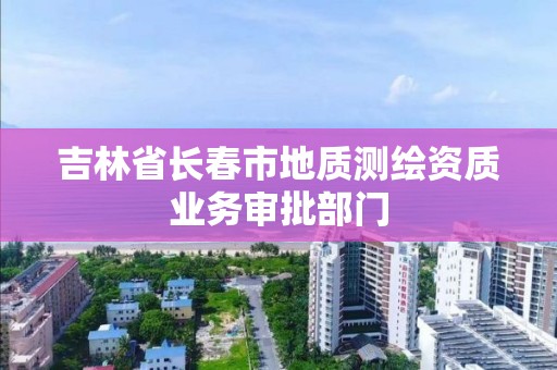 吉林省長春市地質測繪資質業務審批部門