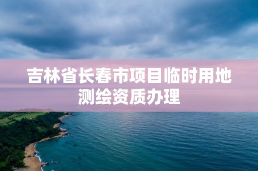 吉林省長春市項目臨時用地測繪資質辦理