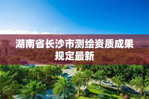 湖南省長沙市測繪資質(zhì)成果規(guī)定最新