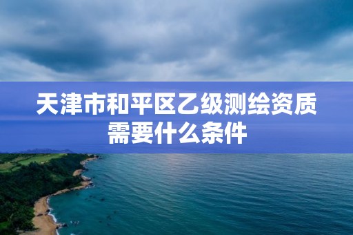 天津市和平區乙級測繪資質需要什么條件