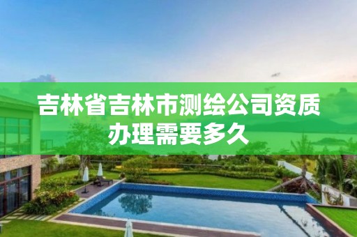 吉林省吉林市測繪公司資質辦理需要多久