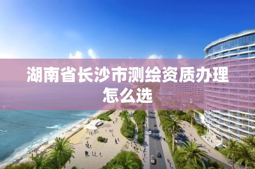 湖南省長(zhǎng)沙市測(cè)繪資質(zhì)辦理怎么選