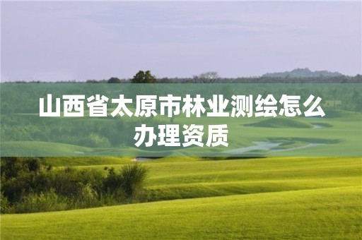 山西省太原市林業(yè)測(cè)繪怎么辦理資質(zhì)