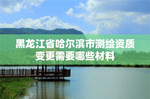 黑龍江省哈爾濱市測繪資質變更需要哪些材料