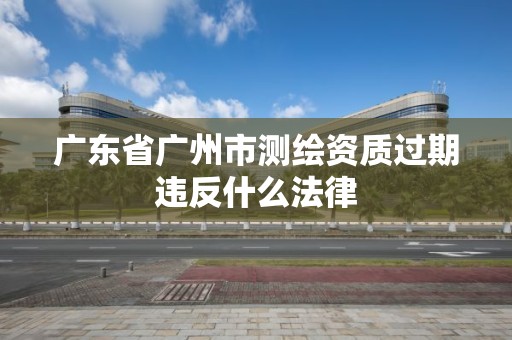 廣東省廣州市測繪資質過期違反什么法律