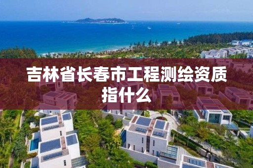 吉林省長春市工程測繪資質(zhì)指什么