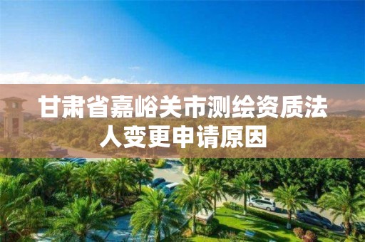 甘肅省嘉峪關市測繪資質法人變更申請原因