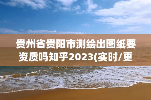 貴州省貴陽市測繪出圖紙要資質嗎知乎2023(實時/更新中)