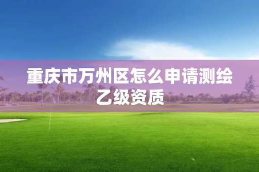 重慶市萬州區(qū)怎么申請測繪乙級資質(zhì)