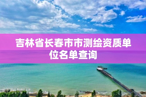 吉林省長春市市測繪資質單位名單查詢