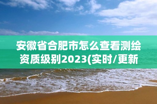 安徽省合肥市怎么查看測繪資質級別2023(實時/更新中)