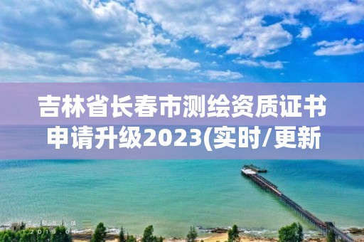 吉林省長春市測繪資質證書申請升級2023(實時/更新中)