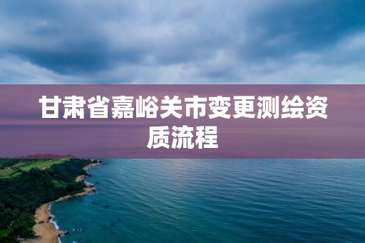 甘肅省嘉峪關市變更測繪資質流程